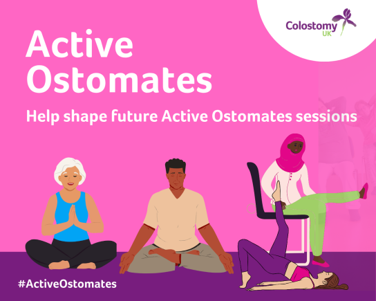 We’d love to hear your ideas for Active Ostomates: At Home.  Active Ostomates offers online group sessions for people living with a stoma, supporting physical and mental wellbeing.  We’re exploring new session ideas and would like to know what you’d find most helpful or enjoyable. This could include:  Gentle movement, such as Tai Chi Pilates or yoga Low-impact cardio Online peer support groups Wellbeing and confidence sessions Dance or movement A book club Creative sessions, such as art or crafts Fun social sessions, including quizzes, games or bingo  To share your thoughts, email getinvolved@colostomyuk.org.
