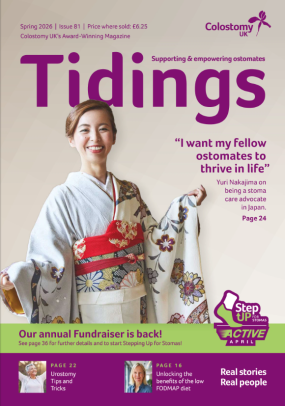 In case you missed it,&nbsp;the Tidings Spring 2026 edition&nbsp;is out now, packed with real stories, expert&nbsp;tips&nbsp;and inspiration for every stoma journey.&nbsp;  Inside this issue you will find practical wellbeing tips, the latest from Jo’s Diary, ways to get involved in Step Up for Stomas&nbsp;-&nbsp;Active April, and Yuri Nakajima’s powerful story of raising stoma awareness in Tokyo, as well as all the latest from Colostomy UK. Why not&nbsp;sign up&nbsp;to receive a regular copy straight to your inbox.&nbsp;&nbsp;
