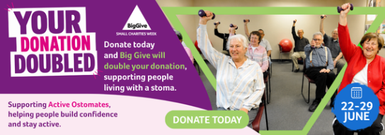 From 22–29 June, Colostomy UK is taking part in Big Give Small Charities Week, meaning every donation made through our campaign will be doubled at no extra cost to you, up to our £5,000 matched funding target.  This year, we're raising funds for Active Ostomates, a programme that helps people living with a stoma improve their physical and mental wellbeing through inclusive activity, peer support and community connection.  Thanks to matched funding, £10 becomes £20 and £50 becomes £100, helping us support even more people to live active, connected and confident lives.  Donate before 29 June and double your impact.