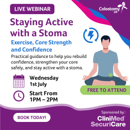 Wednesday 1 July, 1pm-2pm  Whether you're new to exercise after having a stoma or looking to build your confidence, this webinar will explore how to stay active safely with a stoma. We'll cover common concerns, share practical tips and hear from people with lived experience.
